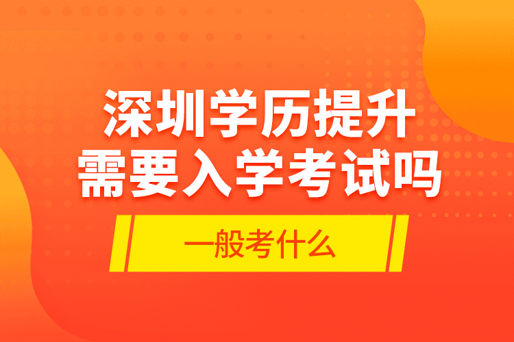 深圳學(xué)歷提升需要入學(xué)考試嗎?一般考什么?