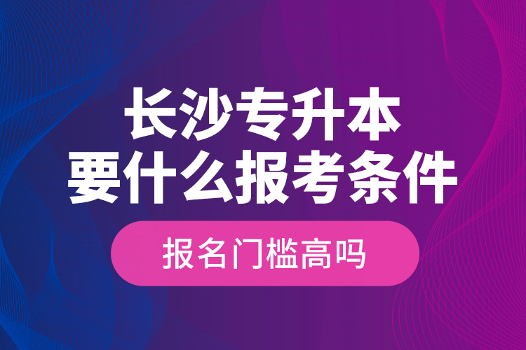 長(zhǎng)沙專升本要什么報(bào)考條件？報(bào)名門檻高嗎？