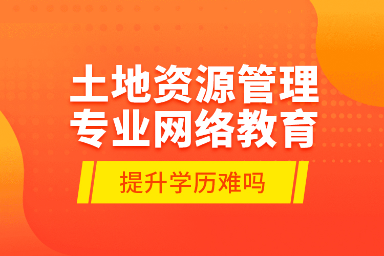 土地資源管理專業(yè)網(wǎng)絡(luò)教育提升學(xué)歷難嗎