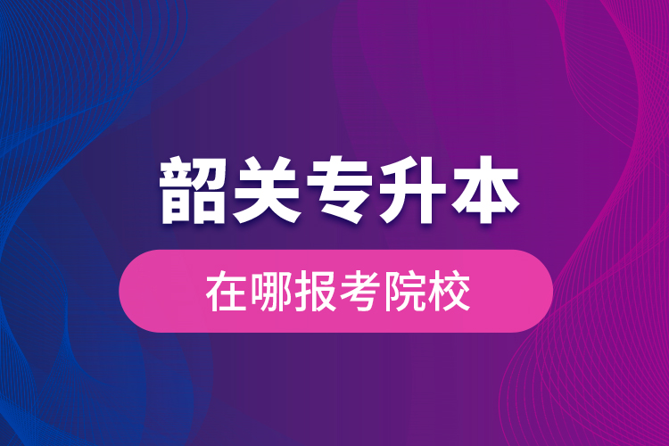 韶關(guān)專升本在哪報(bào)考院校？