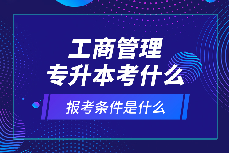 工商管理專升本考什么，報考條件是什么？