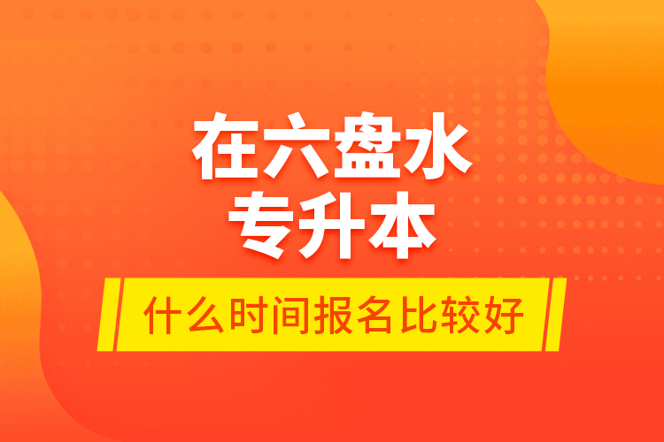 在六盤水專升本什么時間報名比較好？