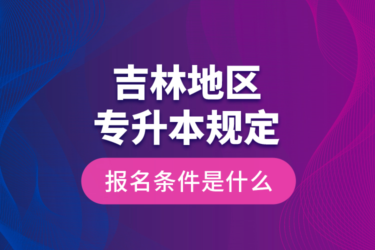 吉林地區(qū)專升本規(guī)定的報名條件是什么？