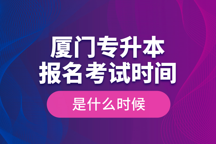 廈門專升本報(bào)名考試時(shí)間是什么時(shí)候？