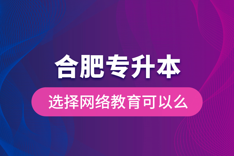 合肥專(zhuān)升本選擇網(wǎng)絡(luò)教育可以么？