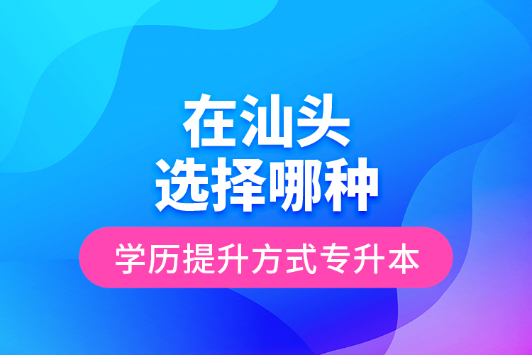 在汕頭選擇哪種學(xué)歷提升方式專升本？