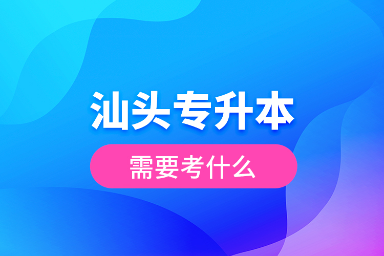 汕頭專升本需要考什么？