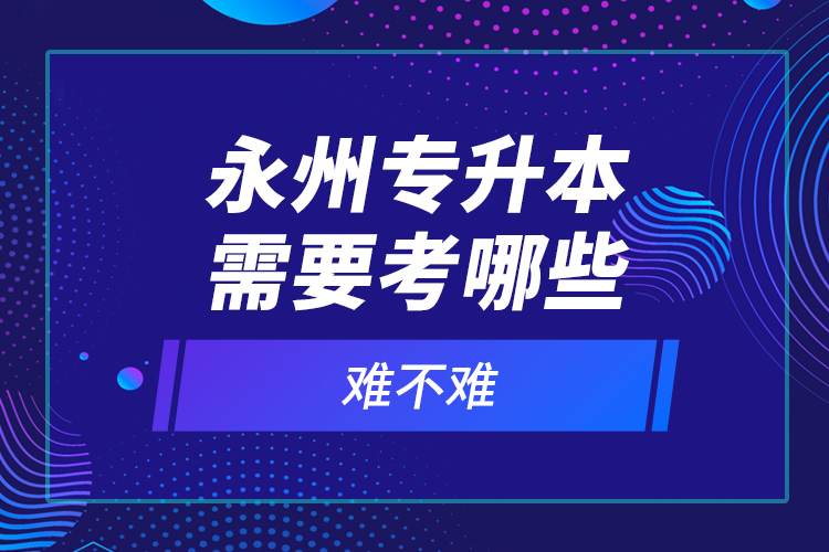 永州專升本需要考哪些？難不難？