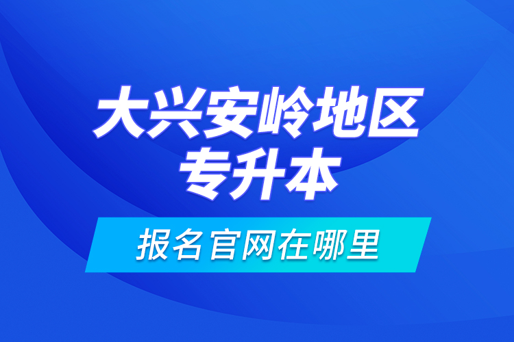 大興安嶺地區(qū)專升本報名官網(wǎng)在哪里？