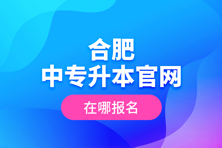 合肥中專升本官網(wǎng)，在哪報名？