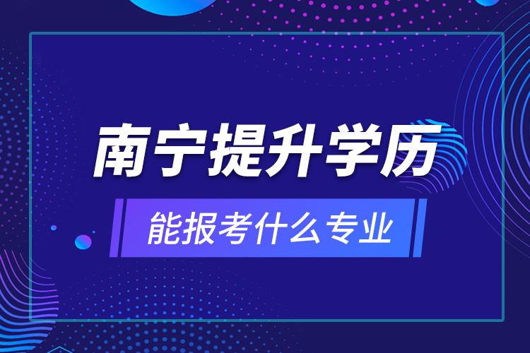 南寧提升學(xué)歷能報(bào)考什么專業(yè)？