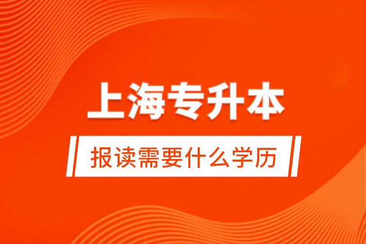 上海專升本報讀需要什么學歷？