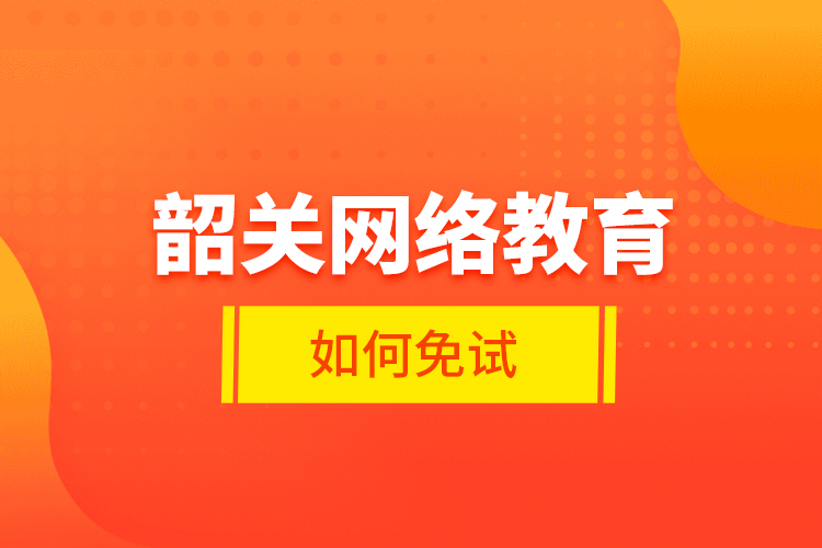 韶關網(wǎng)絡教育如何免試？