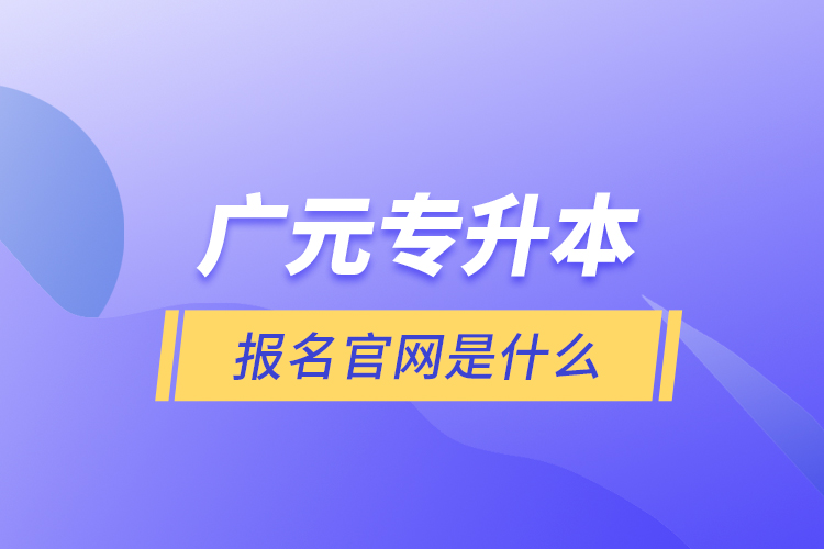 廣元專升本報名官網(wǎng)是什么？