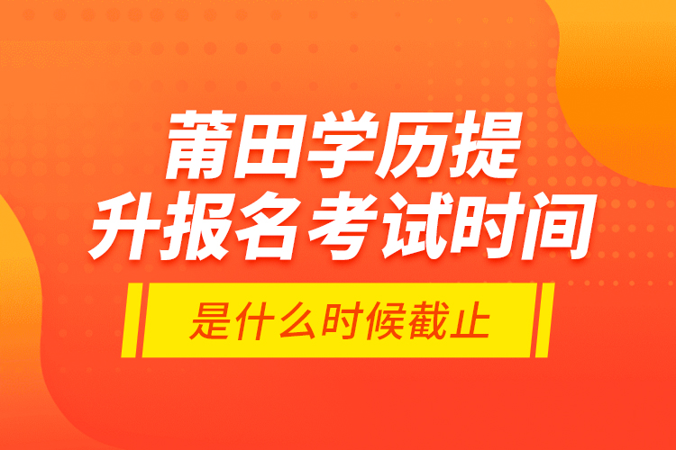 莆田學(xué)歷提升報(bào)名考試時(shí)間是什么時(shí)候截止？