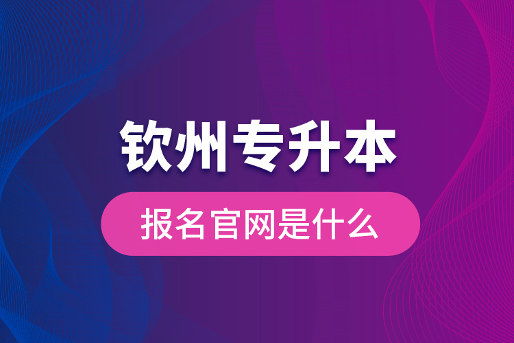 欽州專升本報(bào)名官網(wǎng)是什么？