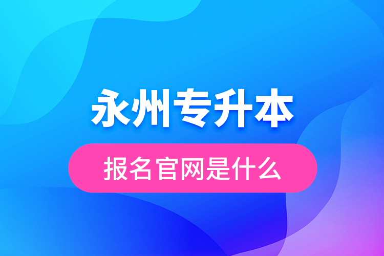 永州專升本報(bào)名官網(wǎng)是什么？