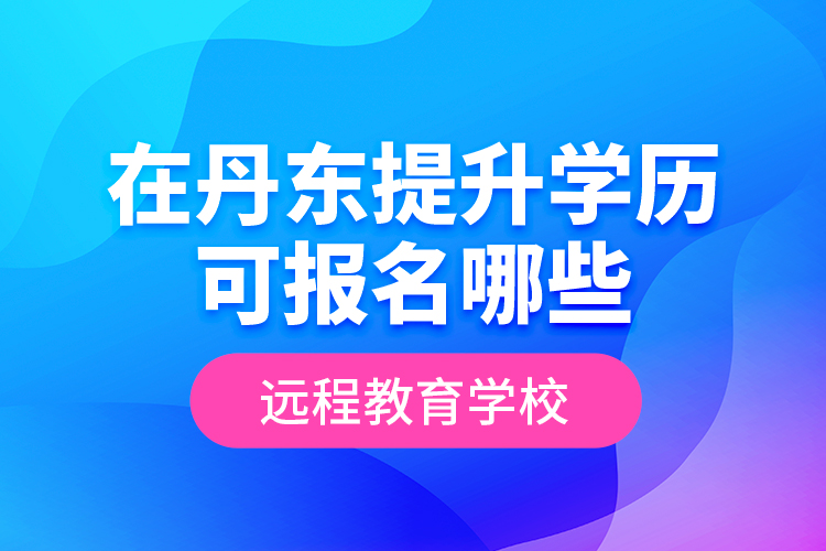 在丹東提升學(xué)歷可報名哪些遠(yuǎn)程教育學(xué)校？