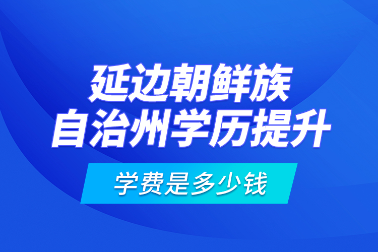 延邊朝鮮族自治州學(xué)歷提升學(xué)費(fèi)是多少錢？