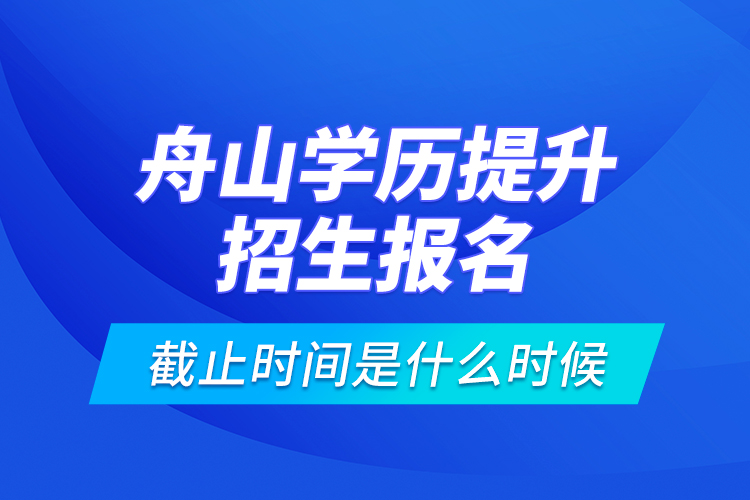 舟山學(xué)歷提升招生報(bào)名截止時(shí)間是什么時(shí)候？