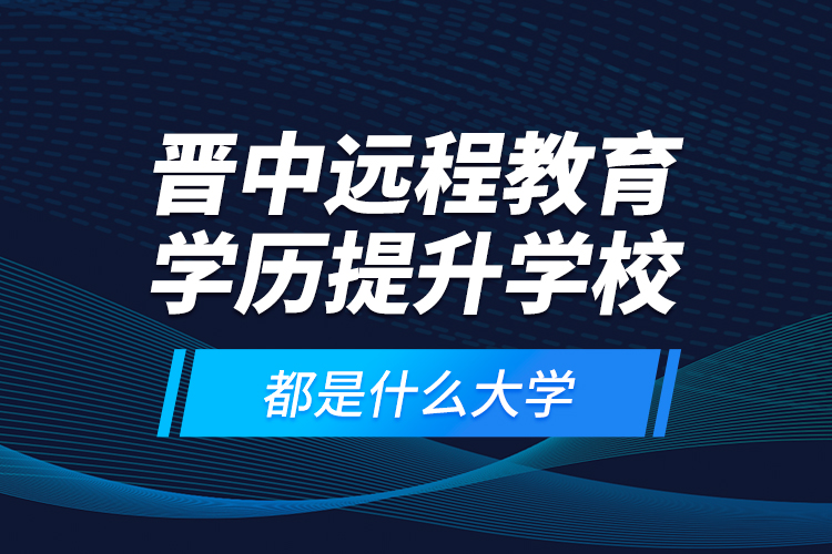 晉中遠程教育學(xué)歷提升學(xué)校都是什么大學(xué)？