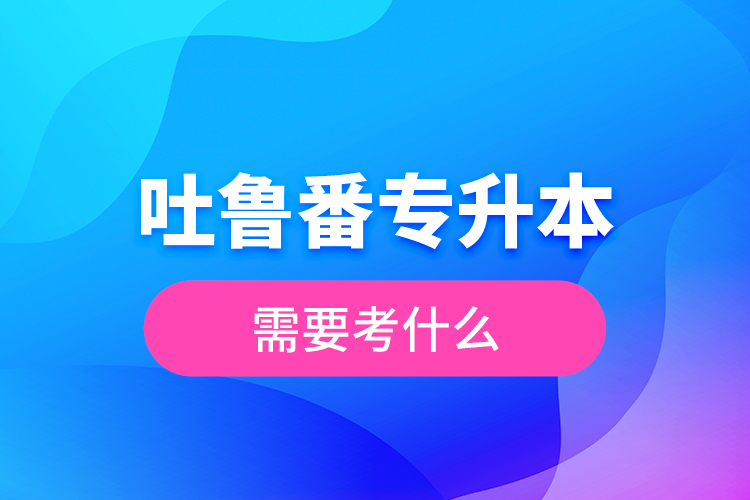 吐魯番專(zhuān)升本需要考什么？