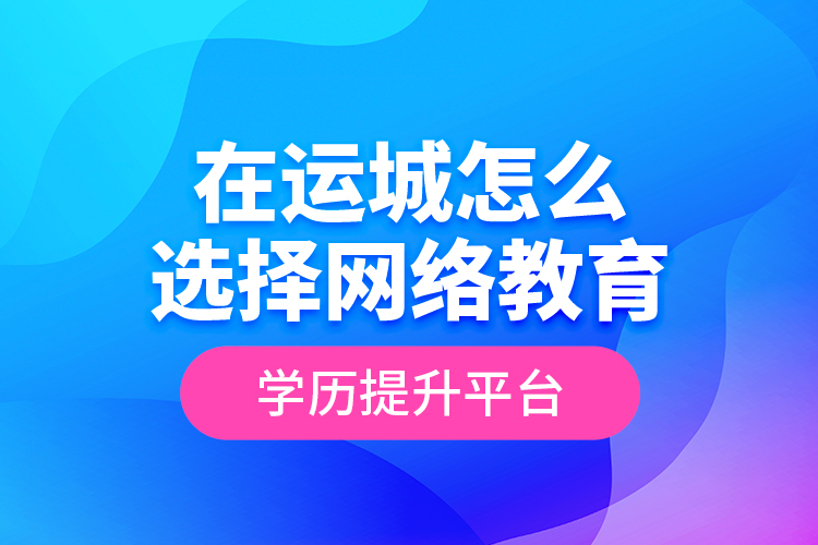 在運城怎么選擇網(wǎng)絡(luò)教育學(xué)歷提升平臺？