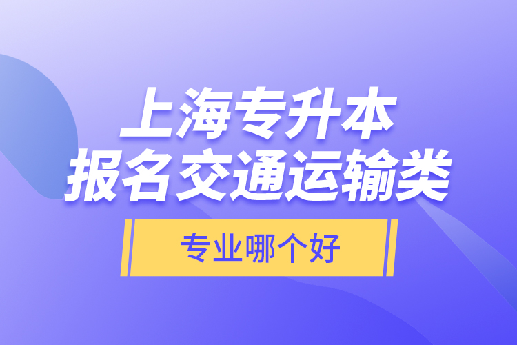 上海專升本報名交通運輸類專業(yè)哪個好？