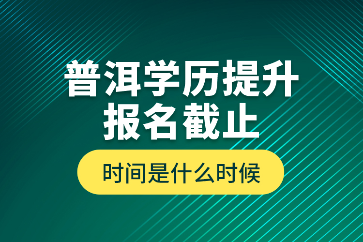 普洱學歷提升報名截止時間是什么時候？