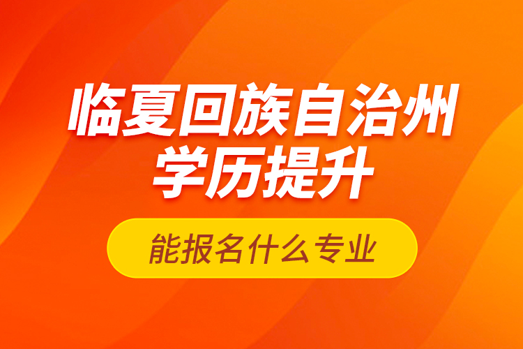 臨夏回族自治州學(xué)歷提升能報(bào)名什么專業(yè)？