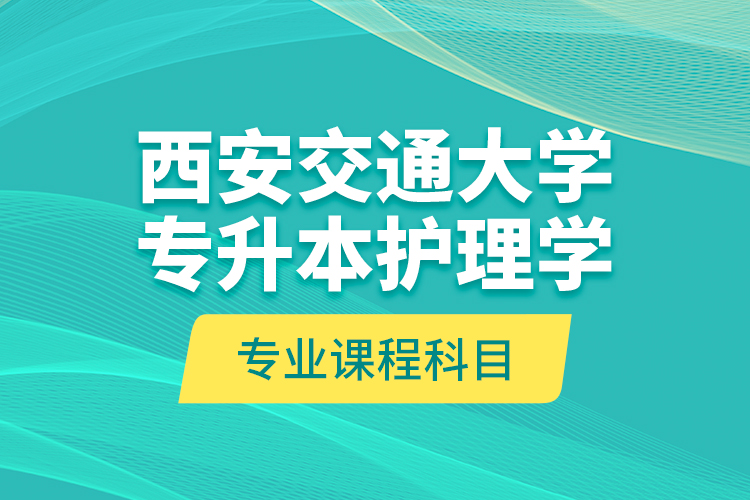 西安交通大學(xué)專升本護(hù)理學(xué)專業(yè)課程科目