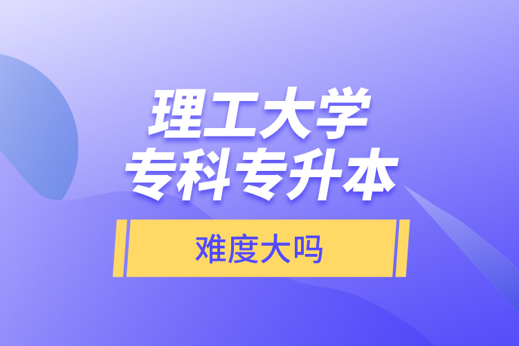 理工大學(xué)專科專升本，難度大嗎？